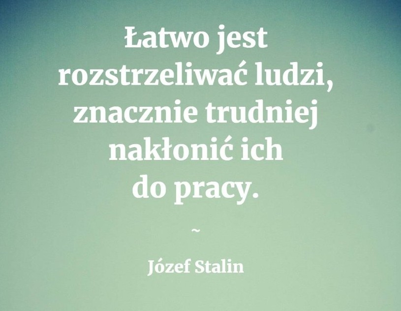 Łatwo jest rozstrzeliwać ludzi, znacznie trudniej nakłonić ich do pracy J.Stalin