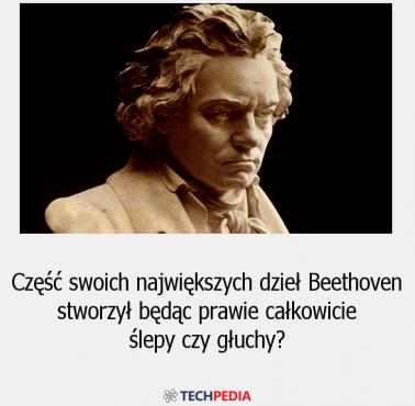 Część swoich największych dzieł Beethoven stworzył będąc prawie całkowicie ślepy czy głuchy?